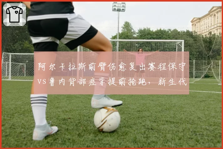 阿尔卡拉斯前臂伤愈复出赛程保守vs鲁内背部痉挛提前抢跑，新生代回归节奏迥异