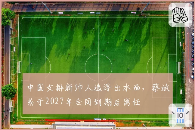 中国女排新帅人选浮出水面,蔡斌或于2027年合同到期后离任