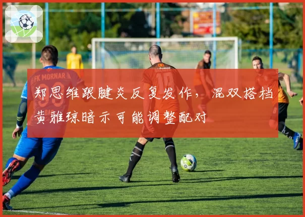郑思维跟腱炎反复发作,混双搭档黄雅琼暗示可能调整配对