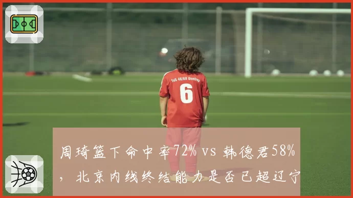 周琦篮下命中率72% vs 韩德君58%，北京内线终结能力是否已超辽宁