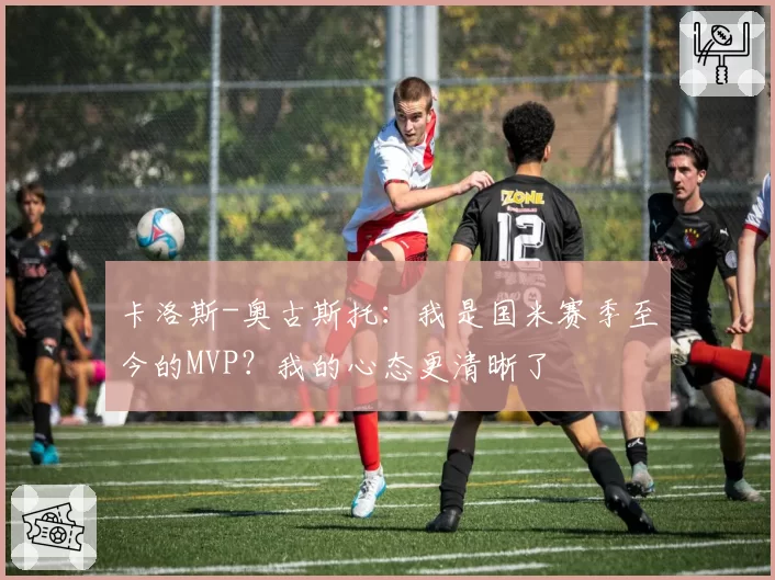 卡洛斯-奥古斯托：我是国米赛季至今的MVP？我的心态更清晰了