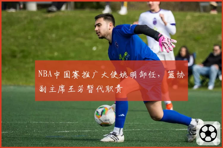 NBA中国赛推广大使姚明卸任，篮协副主席王芳暂代职责