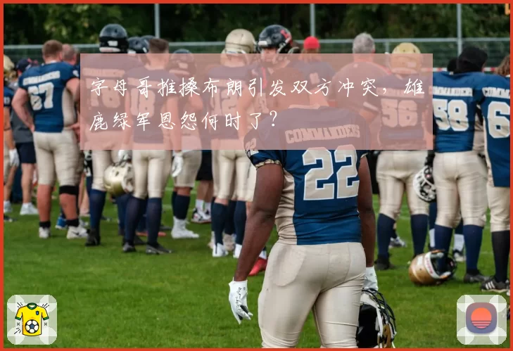 字母哥推搡布朗引发双方冲突,雄鹿绿军恩怨何时了?