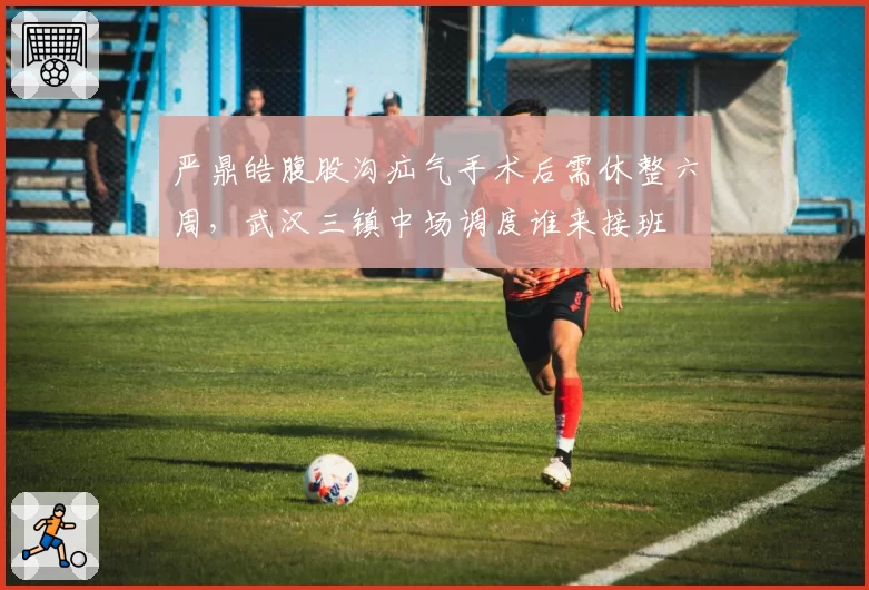 严鼎皓腹股沟疝气手术后需休整六周，武汉三镇中场调度谁来接班