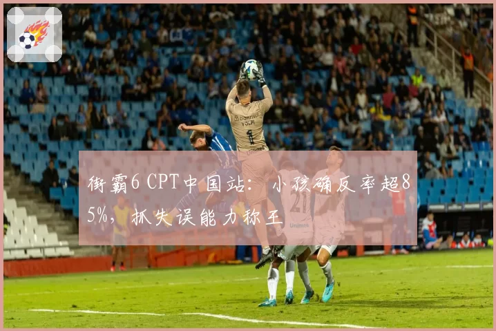 街霸6 CPT中国站:小孩确反率超85%,抓失误能力称王