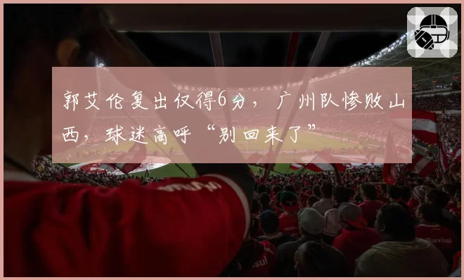 郭艾伦复出仅得6分，广州队惨败山西，球迷高呼“别回来了”