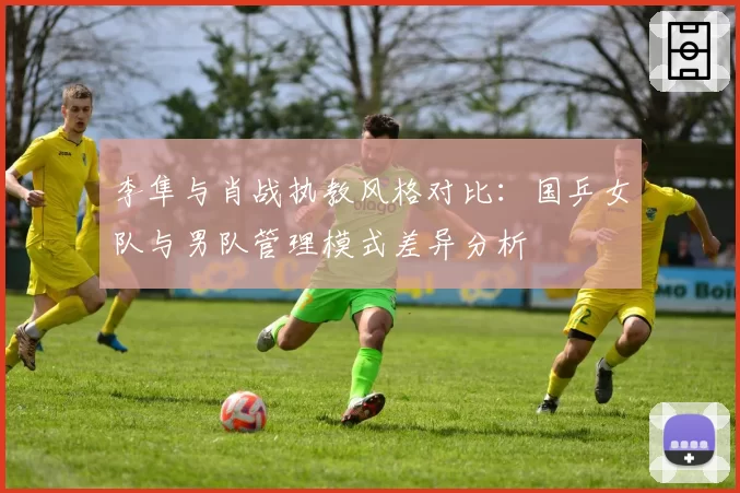 李隼与肖战执教风格对比:国乒女队与男队管理模式差异分析