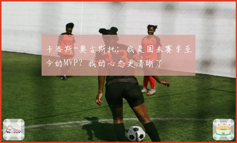 卡洛斯-奥古斯托:我是国米赛季至今的MVP?我的心态更清晰了