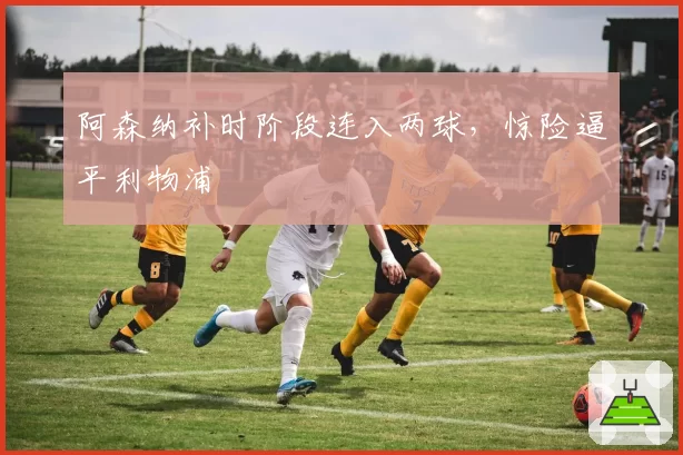阿森纳补时阶段连入两球，惊险逼平利物浦