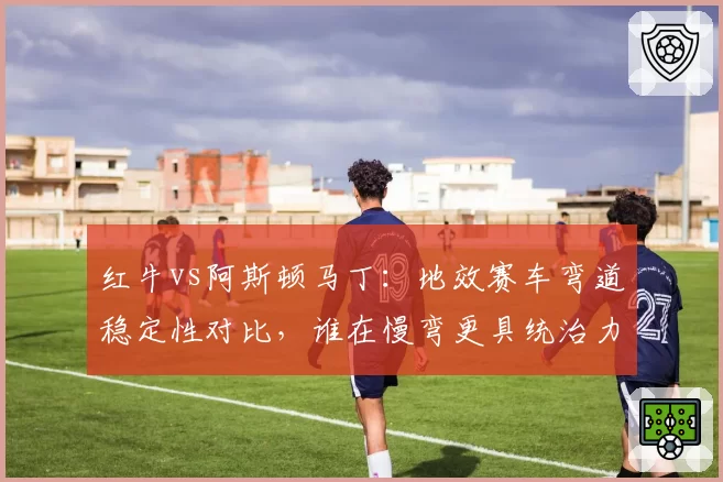 红牛vs阿斯顿马丁:地效赛车弯道稳定性对比,谁在慢弯更具统治力?