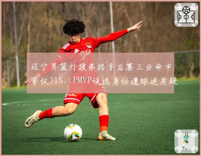 辽宁男篮外援弗格季后赛三分命中率仅31%,FMVP候选身份遭球迷质疑含金量