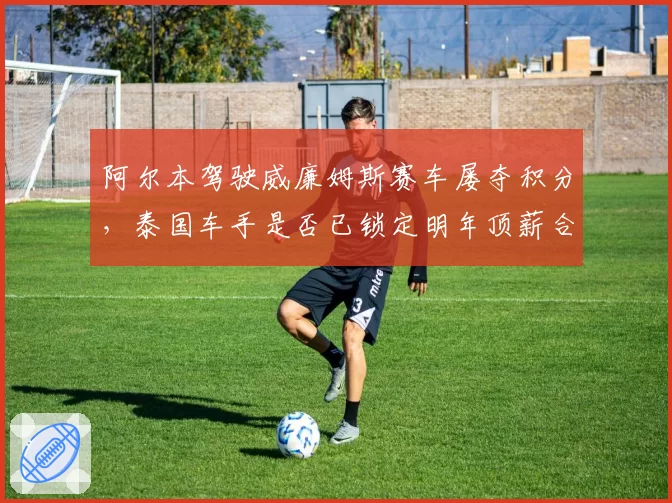 阿尔本驾驶威廉姆斯赛车屡夺积分，泰国车手是否已锁定明年顶薪合同？