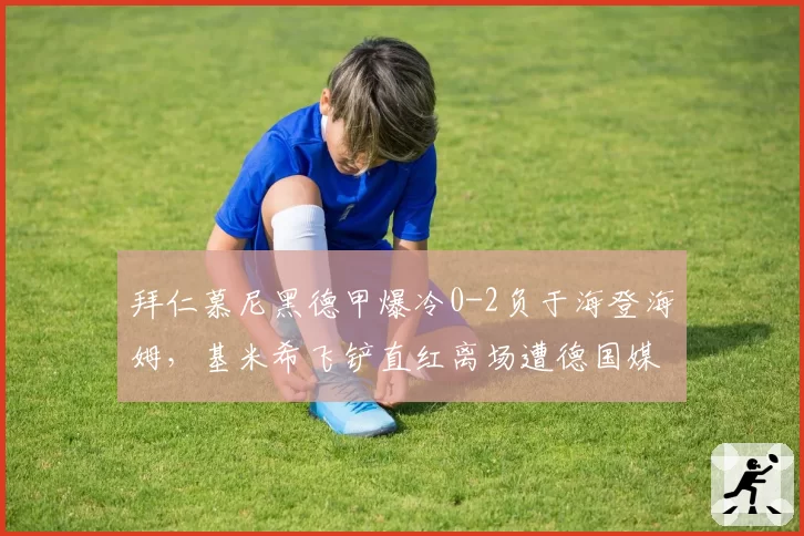 拜仁慕尼黑德甲爆冷0-2负于海登海姆，基米希飞铲直红离场遭德国媒体口诛笔伐