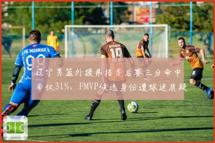 辽宁男篮外援弗格季后赛三分命中率仅31%，FMVP候选身份遭球迷质疑含金量