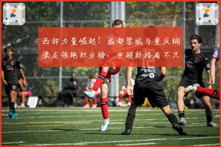 西部力量崛起！成都蓉城与重庆铜梁龙领跑积分榜，中超新格局不只因强队被罚分