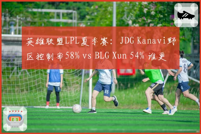 英雄联盟LPL夏季赛：JDG Kanavi野区控制率58% vs BLG Xun 54% 谁更强势