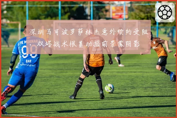 深圳马可波罗萨林杰意外续约受阻，双塔战术根基动摇前景蒙阴影
