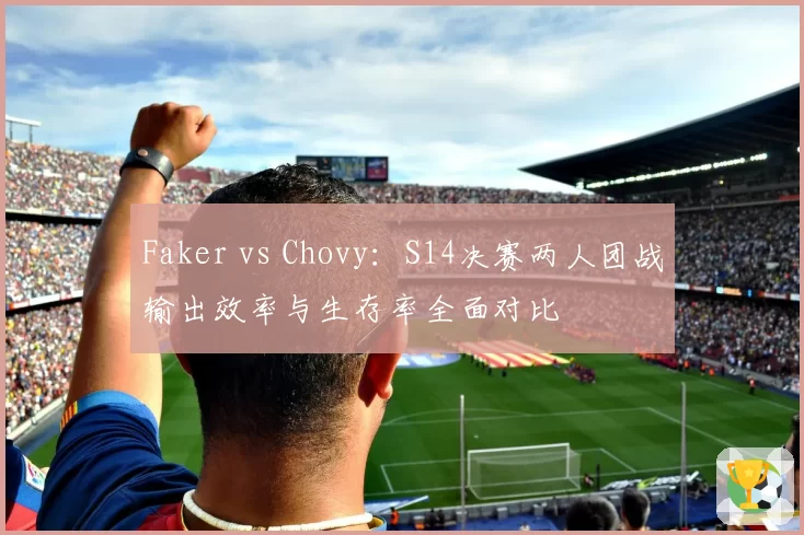 Faker vs Chovy：S14决赛两人团战输出效率与生存率全面对比