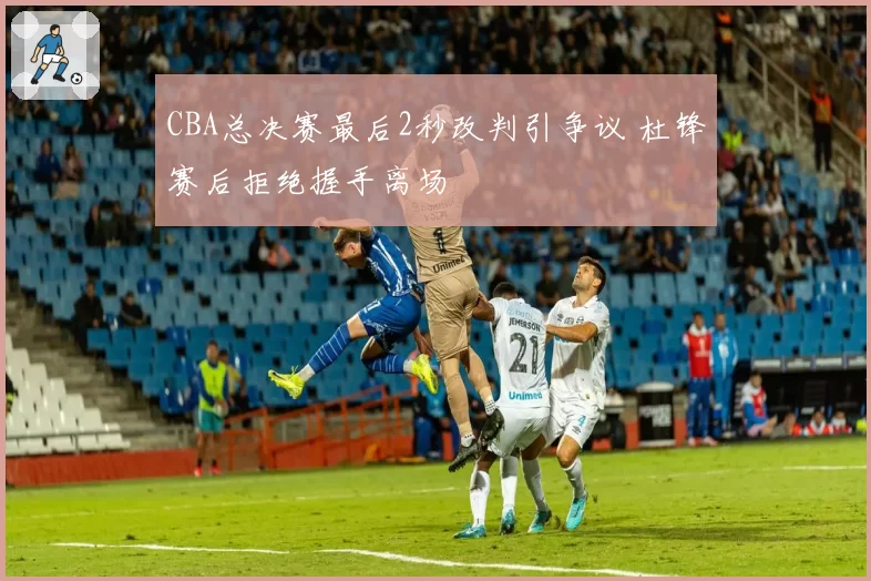 CBA总决赛最后2秒改判引争议 杜锋赛后拒绝握手离场