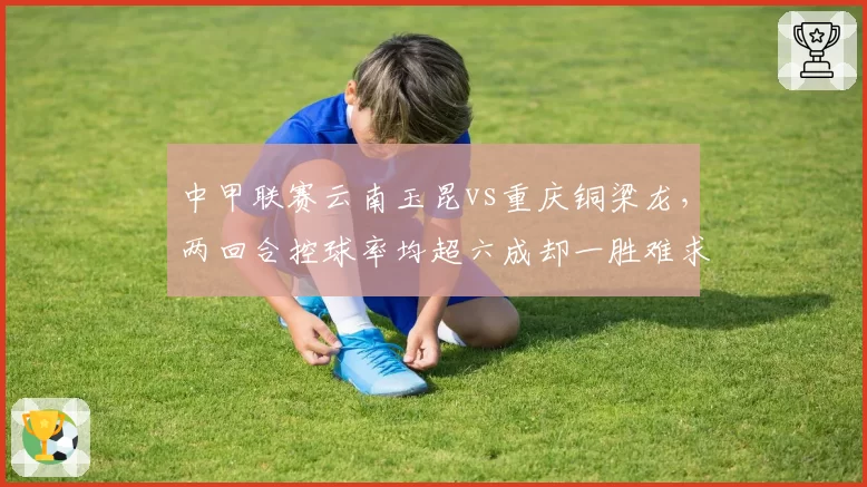 中甲联赛云南玉昆vs重庆铜梁龙,两回合控球率均超六成却一胜难求