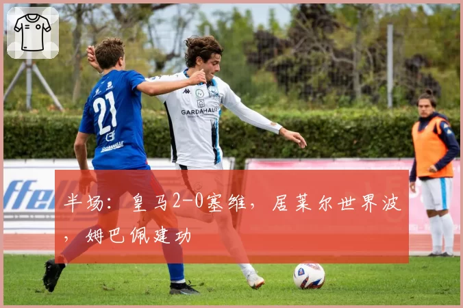 半场：皇马2-0塞维，居莱尔世界波，姆巴佩建功