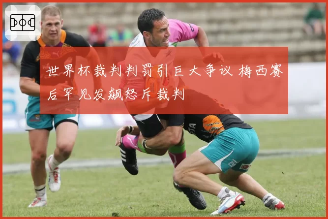 世界杯裁判判罚引巨大争议 梅西赛后罕见发飙怒斥裁判