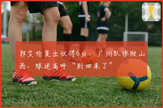 郭艾伦复出仅得6分，广州队惨败山西，球迷高呼“别回来了”