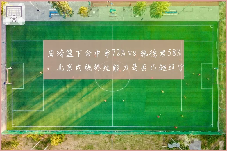 周琦篮下命中率72% vs 韩德君58%，北京内线终结能力是否已超辽宁