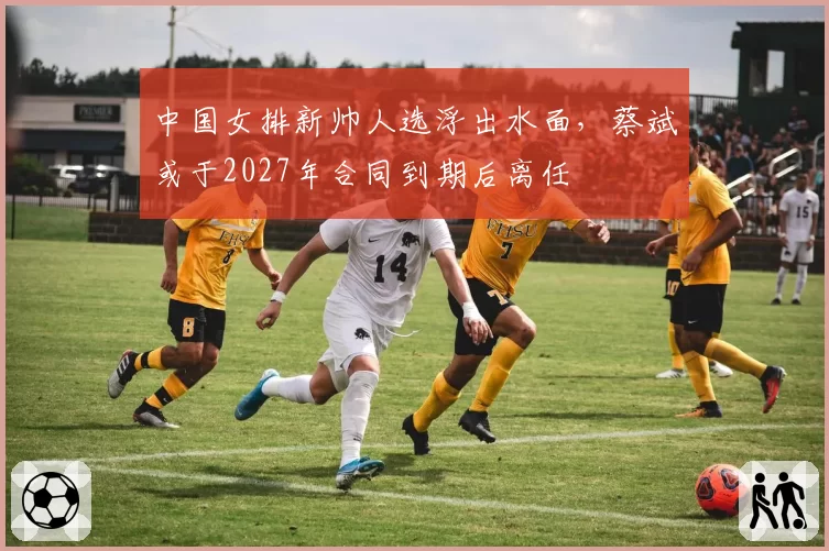 中国女排新帅人选浮出水面,蔡斌或于2027年合同到期后离任