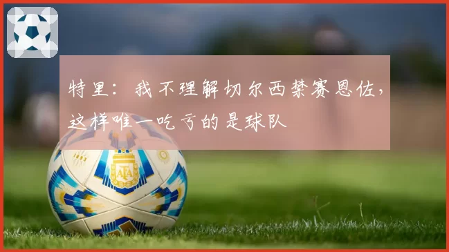 特里：我不理解切尔西禁赛恩佐，这样唯一吃亏的是球队