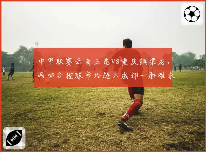 中甲联赛云南玉昆vs重庆铜梁龙,两回合控球率均超六成却一胜难求