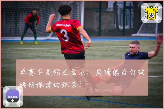 单赛季盖帽王盘点：周琦能否打破姚明保持的纪录？