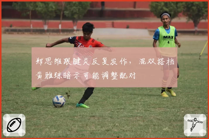 郑思维跟腱炎反复发作，混双搭档黄雅琼暗示可能调整配对