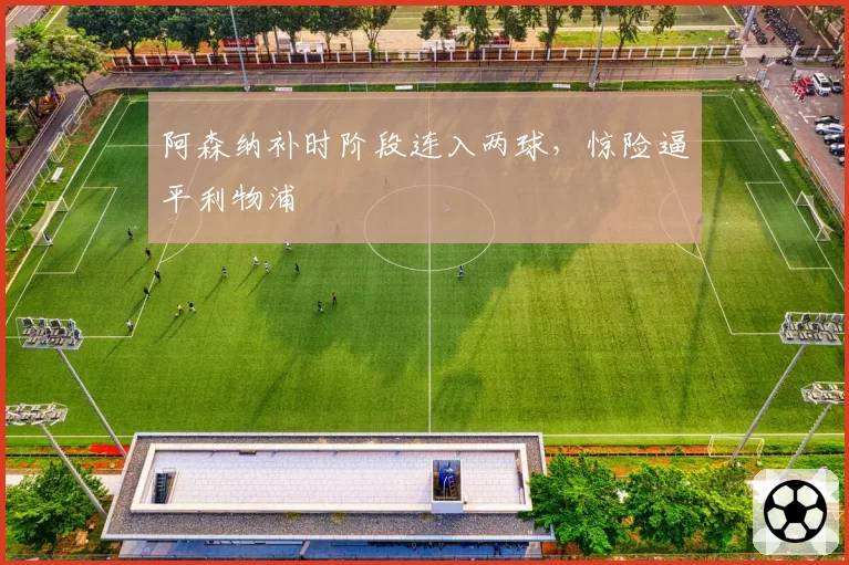 阿森纳补时阶段连入两球,惊险逼平利物浦