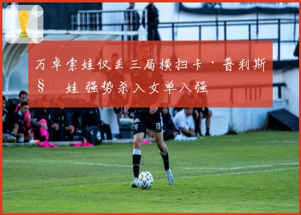 万卓索娃仅丢三局横扫卡·普利斯科娃 强势杀入女单八强