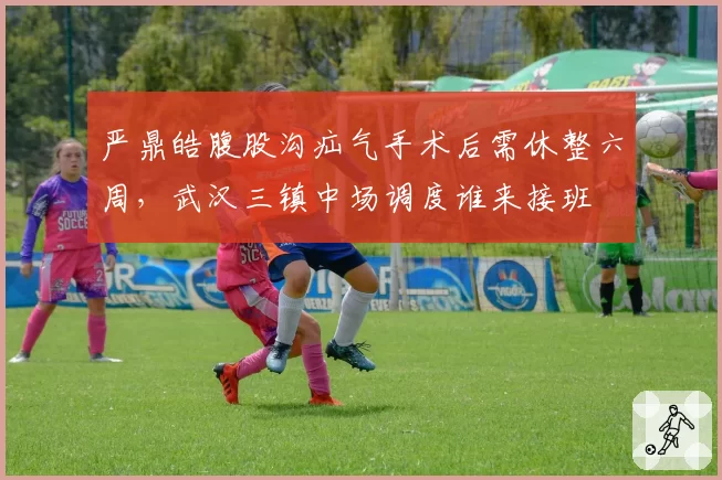 严鼎皓腹股沟疝气手术后需休整六周，武汉三镇中场调度谁来接班