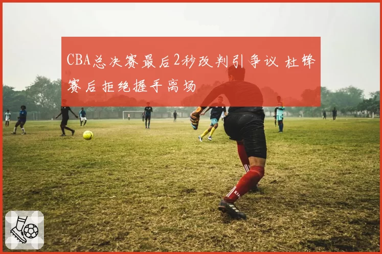 CBA总决赛最后2秒改判引争议 杜锋赛后拒绝握手离场