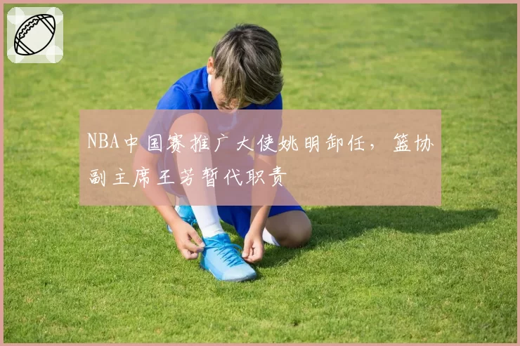 NBA中国赛推广大使姚明卸任,篮协副主席王芳暂代职责
