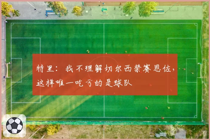 特里：我不理解切尔西禁赛恩佐，这样唯一吃亏的是球队