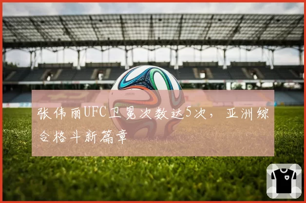 张伟丽UFC卫冕次数达5次,亚洲综合格斗新篇章