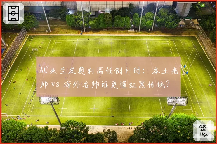 AC米兰皮奥利离任倒计时：本土老帅 vs 海外名帅谁更懂红黑传统？