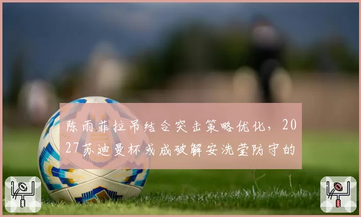 陈雨菲拉吊结合突击策略优化，2027苏迪曼杯或成破解安洗莹防守的经典战例