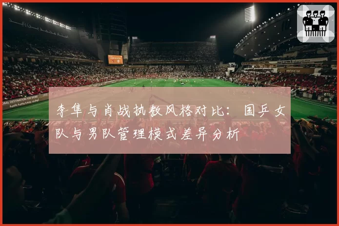 李隼与肖战执教风格对比：国乒女队与男队管理模式差异分析