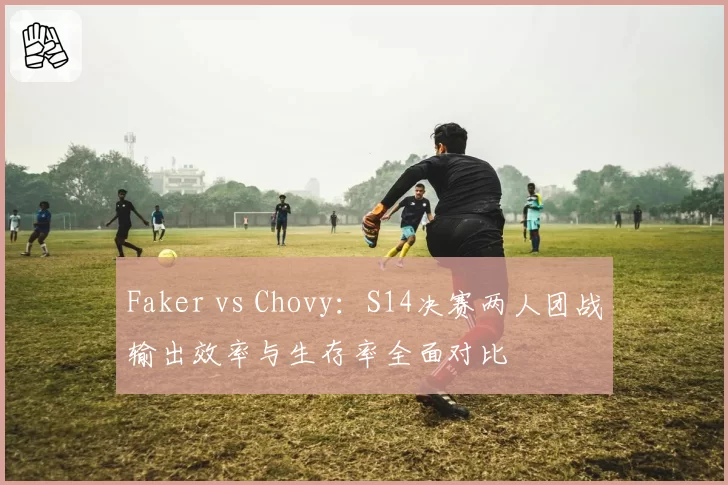 Faker vs Chovy：S14决赛两人团战输出效率与生存率全面对比