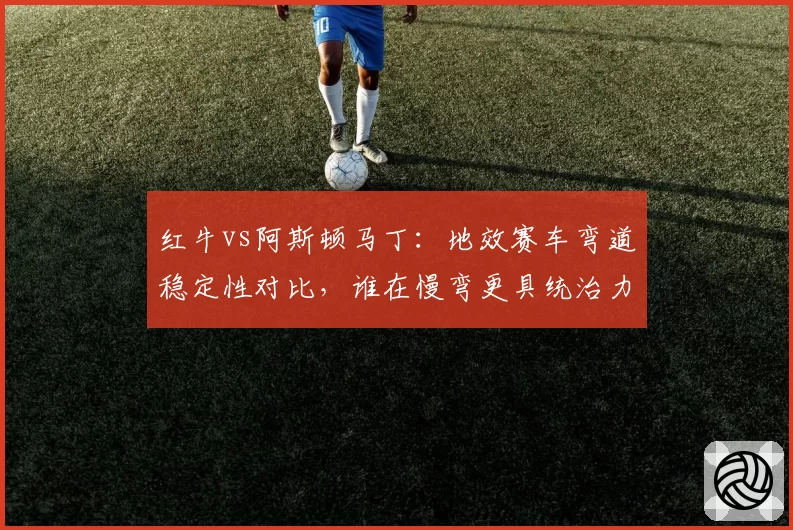 红牛vs阿斯顿马丁：地效赛车弯道稳定性对比，谁在慢弯更具统治力？